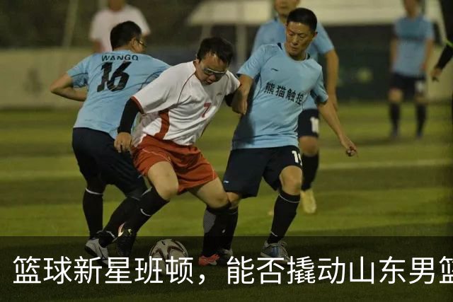 篮球新星班顿，能否撬动山东男篮的命运之轮？